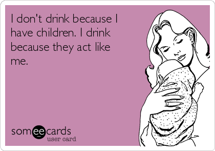 I don't drink because I
have children. I drink
because they act like
me.