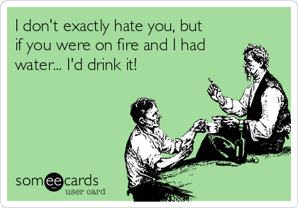 I don't exactly hate you, but
if you were on fire and I had
water... I'd drink it!