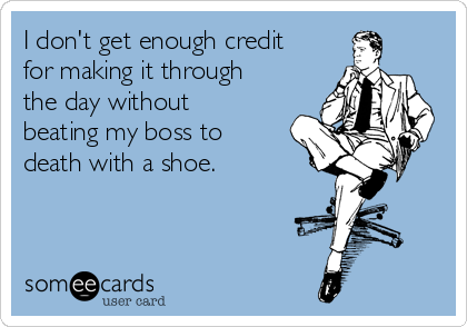 I don't get enough credit
for making it through
the day without
beating my boss to
death with a shoe.