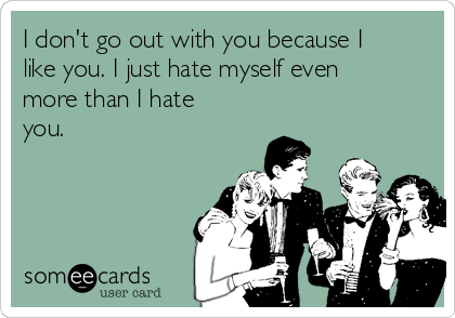 I don't go out with you because I
like you. I just hate myself even
more than I hate
you.