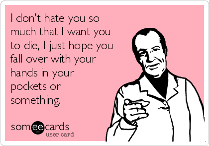 I don't hate you so
much that I want you
to die, I just hope you
fall over with your
hands in your
pockets or
something.