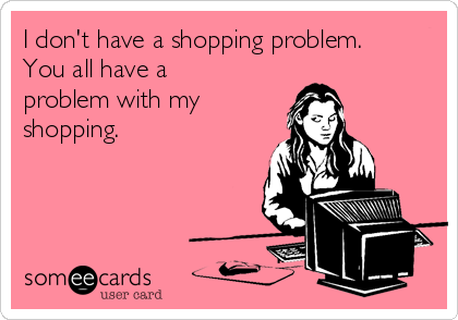 I don't have a shopping problem. 
You all have a
problem with my
shopping.