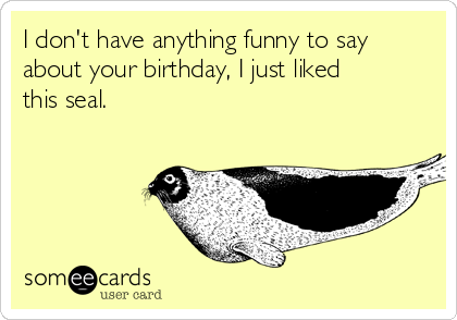 I don't have anything funny to say
about your birthday, I just liked
this seal.