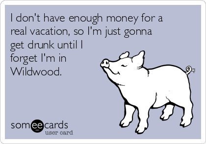 I don't have enough money for a
real vacation, so I'm just gonna
get drunk until I
forget I'm in
Wildwood.  