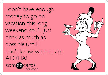 I don't have enough
money to go on
vacation this long
weekend so I'll just
drink as much as
possible until I
don't know where I am.
ALOHA!