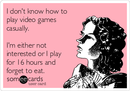 I don't know how to
play video games
casually. 

I'm either not
interested or I play
for 16 hours and
forget to eat.