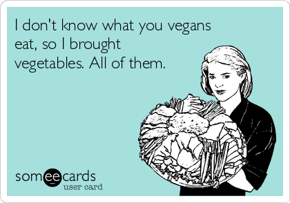 I don't know what you vegans
eat, so I brought
vegetables. All of them.