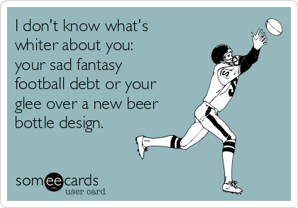 I don't know what's
whiter about you:  
your sad fantasy
football debt or your
glee over a new beer
bottle design.