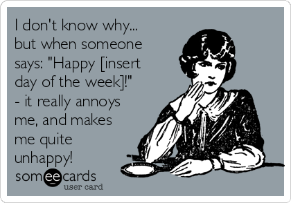 I don't know why...
but when someone
says: "Happy [insert
day of the week]!"
- it really annoys
me, and makes
me quite
unhappy!