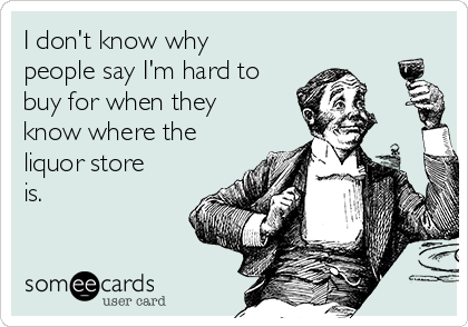 I don't know why
people say I'm hard to
buy for when they
know where the
liquor store
is. 