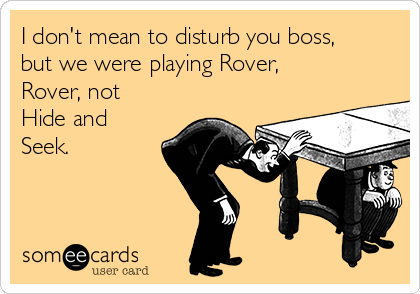 I don't mean to disturb you boss,
but we were playing Rover,
Rover, not
Hide and
Seek.

