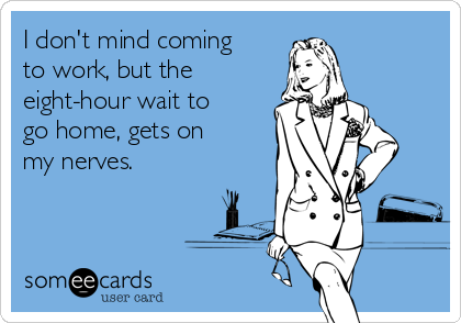 I don't mind coming
to work, but the
eight-hour wait to
go home, gets on
my nerves.