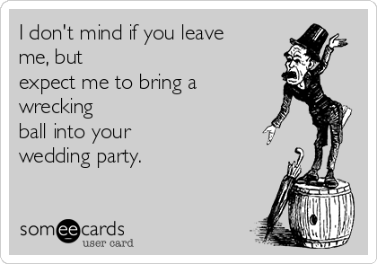 I don't mind if you leave
me, but
expect me to bring a
wrecking
ball into your
wedding party.  