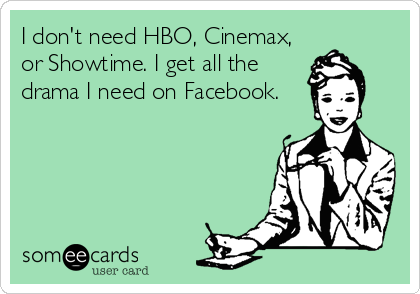 I don't need HBO, Cinemax,
or Showtime. I get all the
drama I need on Facebook.