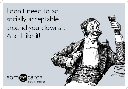 I don't need to act
socially acceptable
around you clowns...
And I like it!