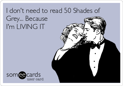 I don't need to read 50 Shades of
Grey... Because
I'm LIVING IT