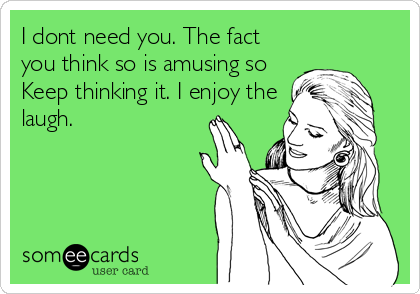 I dont need you. The fact
you think so is amusing so
Keep thinking it. I enjoy the
laugh.