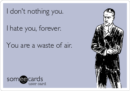 I don't nothing you.

I hate you, forever.

You are a waste of air.