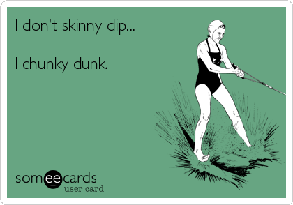 I don't skinny dip...

I chunky dunk.