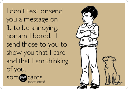 I don't text or send
you a message on
fb to be annoying,
nor am I bored.  I
send those to you to
show you that I care
and that I am thinking
of you.