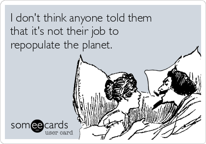 I don't think anyone told them
that it's not their job to
repopulate the planet.