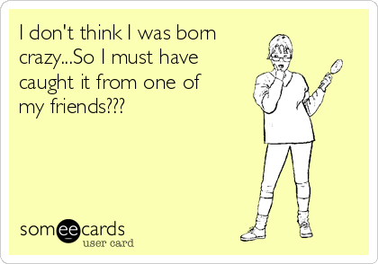 I don't think I was born
crazy...So I must have   
caught it from one of
my friends???