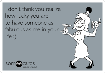 I don't think you realize
how lucky you are
to have someone as
fabulous as me in your
life :)
