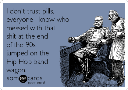 I don't trust pills,
everyone I know who
messed with that
shit at the end
of the 90s
jumped on the
Hip Hop band
wagon.