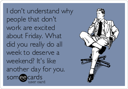 I don't understand why
people that don't
work are excited
about Friday. What
did you really do all
week to deserve a
weekend? It's like
another day for you.