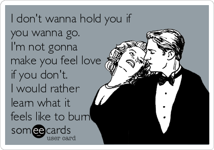 I don't wanna hold you if
you wanna go.
I'm not gonna
make you feel love
if you don't.
I would rather
learn what it
feels like to burn