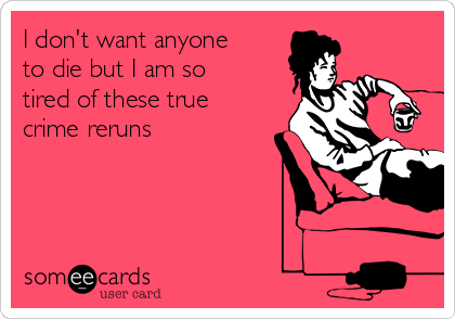 I don't want anyone
to die but I am so
tired of these true
crime reruns