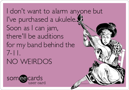 I don't want to alarm anyone but
I've purchased a ukulele.
Soon as I can jam,
there'll be auditions
for my band behind the
7-11.
NO WEIRDOS