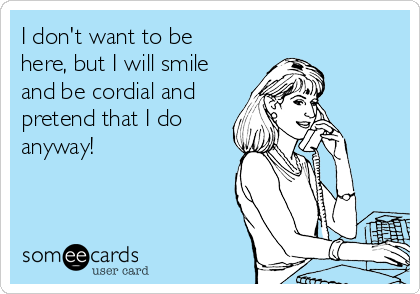 I don't want to be
here, but I will smile
and be cordial and
pretend that I do
anyway!