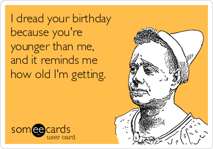 I dread your birthday
because you're
younger than me,
and it reminds me
how old I'm getting. 