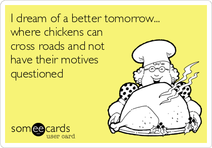 I dream of a better tomorrow...
where chickens can
cross roads and not
have their motives
questioned 
