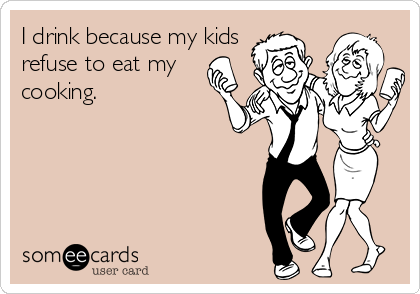 I drink because my kids
refuse to eat my
cooking.