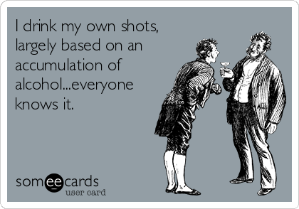 I drink my own shots,
largely based on an
accumulation of
alcohol...everyone
knows it.