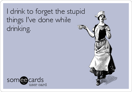 I drink to forget the stupid
things I've done while 
drinking.