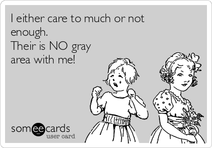 I either care to much or not
enough.
Their is NO gray
area with me!