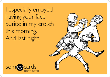 I especially enjoyed
having your face
buried in my crotch
this morning. 
And last night.