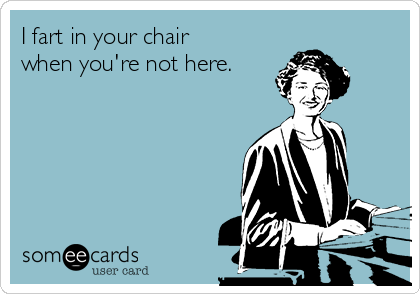 I fart in your chair
when you're not here.