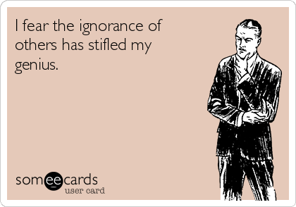 I fear the ignorance of
others has stifled my
genius.