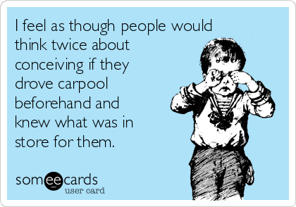 I feel as though people would
think twice about
conceiving if they
drove carpool
beforehand and
knew what was in
store for them.