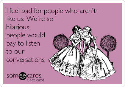 I feel bad for people who aren't
like us. We're so
hilarious
people would
pay to listen
to our
conversations.