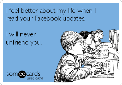 I feel better about my life when I
read your Facebook updates. 

I will never
unfriend you. 