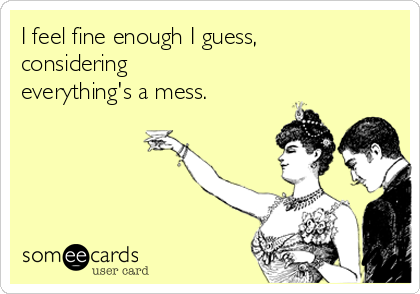 I feel fine enough I guess,
considering
everything's a mess.