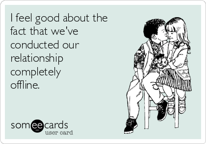 I feel good about the
fact that we've
conducted our
relationship
completely     
offline.