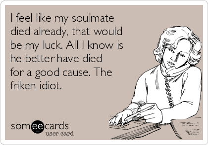 I feel like my soulmate
died already, that would
be my luck. All I know is
he better have died
for a good cause. The
friken idiot.