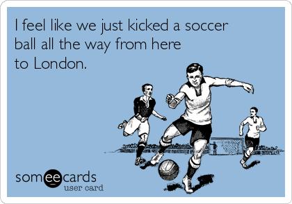 I feel like we just kicked a soccer
ball all the way from here
to London.