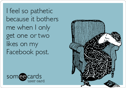 I feel so pathetic
because it bothers
me when I only
get one or two
likes on my
Facebook post. 